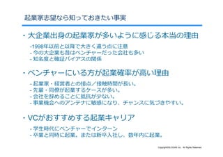 起業家志望なら知っておきたい事実

・⼤企業出⾝の起業家が多いように感じる本当の理由
 -1998年以前と以降で⼤きく違う点に注意
 - 今の⼤企業も昔はベンチャーだった会社も多い
 - 知名度と確証バイアスの関係

・ベンチャーにいる⽅が起業確率が⾼い理由
 - 起業家・経営者との接点／接触時間が⻑い。
 - 先輩・同僚が起業するケースが多い。
 - 会社を辞めることに抵抗が少ない。
 - 事業機会へのアンテナに敏感になり、チャンスに気づきやすい。

・VCがおすすめする起業キャリア
 - 学⽣時代にベンチャーでインターン
 - 卒業と同時に起業。または新卒⼊社し、数年内に起業。

                           Copyright©SLOGAN Inc. All Rights Reserved.
 