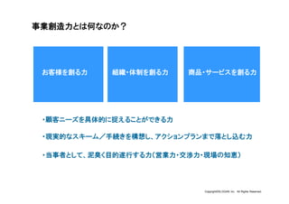 事業創造力とは何なのか？




 お客様を創る力    組織・体制を創る力    商品・サービスを創る力




 ・顧客ニーズを具体的に捉えることができる力

 ・現実的なスキーム／手続きを構想し、アクションプランまで落とし込む力

 ・当事者として、泥臭く目的遂行する力（営業力・交渉力・現場の知恵）




                           Copyright©SLOGAN Inc. All Rights Reserved.
 