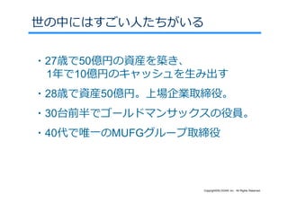 世の中にはすごい⼈たちがいる


・27歳で50億円の資産を築き、
 1年で10億円のキャッシュを⽣み出す
・28歳で資産50億円。上場企業取締役。
・30台前半でゴールドマンサックスの役員。
・40代で唯⼀のMUFGグループ取締役




                 Copyright©SLOGAN Inc. All Rights Reserved.
 