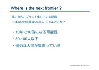 Where is the next frontier ?
既に有名、ブランド化している組織
ではないのは間違いない。じゃあどこか？


・10年で10倍になる可能性
・50-100⼈以下
・優秀な⼈間が集まっている




                               Copyright©SLOGAN Inc. All Rights Reserved.
 