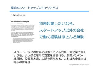 理想的スタートアップのキャリアパス

Chris Dixon


              将来起業したいなら、
              スタートアップ以外の会社
              で働く経験はほとんど無駄


 スタートアップの世界で頑張っている⽅が、⼤企業で働く
 よりも、よっぽど雇⽤の安定を得られる。創業メンバー、
 経営陣、投資家と濃い⼈脈を得られる。これは⼤企業では
 得るのは無理。
                      Copyright©SLOGAN Inc. All Rights Reserved.
 