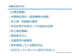 企業の⾒分け⽅

（上場企業編）
・IR情報を読む（成⻑戦略の有無）
・売上⾼、利益額の推移
・平均年収や年収カーブは過去の幻影
（⾮上場企業編）
・経営者その⼈
・企業理念の重要性
・新卒採⽤している層を⾒る
・VCが⼊っている＝いい会社ではない。
                    Copyright©SLOGAN Inc. All Rights Reserved.
 
