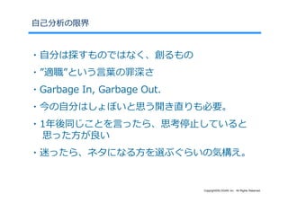 ⾃⼰分析の限界


・⾃分は探すものではなく、創るもの
・”適職”という⾔葉の罪深さ
・Garbage In, Garbage Out.
・今の⾃分はしょぼいと思う開き直りも必要。
・1年後同じことを⾔ったら、思考停⽌していると
 思った⽅が良い
・迷ったら、ネタになる⽅を選ぶぐらいの気構え。


                            Copyright©SLOGAN Inc. All Rights Reserved.
 