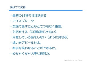⾯接での武器


・最初の15秒でほぼ決まる
・アイスブレーク
・笑顔で話すことがとてつもなく重要。
・対話をする（⼝頭試験じゃない）
・⽤意している話をしない（ように⾒せる）
・違いをアピールせよ。
・相⼿を笑わせることができるか。
・めちゃくちゃ⼤事な質問⼒。
                     Copyright©SLOGAN Inc. All Rights Reserved.
 