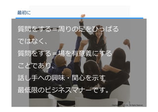 最初に


質問をする＝周りの⾜をひっぱる
ではなく、
質問をする＝場を有意義にする
ことであり、
話し⼿への興味・関⼼を⽰す
最低限のビジネスマナーです。
                Copyright©SLOGAN Inc. All Rights Reserved.
 