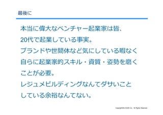 最後に


本当に偉⼤なベンチャー起業家は皆、
20代で起業している事実。
ブランドや世間体など気にしている暇なく
⾃らに起業家的スキル・資質・姿勢を磨く
ことが必要。
レジュメビルディングなんてダサいこと
している余裕なんてない。
                Copyright©SLOGAN Inc. All Rights Reserved.
 