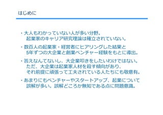 はじめに



・⼤⼈もわかっていない⼈が多い分野。
  起業家のキャリア研究理論は確⽴されていない。
・数百⼈の起業家・経営者にヒアリングした結果と
  5年ずつの⼤企業と創業ベンチャー経験をもとに導出。
・答えなんてないし、⼤企業叩きをしたいわけではない。
  ただ、⼤企業は起業家⼈材を殺す傾向があり、
  それ前提に頑張って⼯夫されている⼈たちにも敬意有。
・あまりにもベンチャーやスタートアップ、起業について
  誤解が多い。誤解どころか無知である点に問題意識。
 