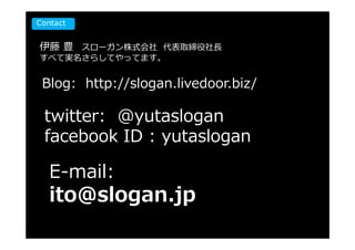 Contact


伊藤 豊 スローガン株式会社 代表取締役社⻑
すべて実名さらしてやってます。


 Blog: http://slogan.livedoor.biz/

 twitter: @yutaslogan
 facebook ID : yutaslogan

   E-mail:
   ito@slogan.jp
 