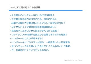 キャリアに関するよくある誤解


・⼤企業からベンチャーは⾏けるが逆は無理？
・⼤企業出⾝者はちやほやされる、信⽤される？
起業する際に⼤企業出⾝というブランドが役に⽴つか？
・コンサルティング会社出⾝は市場価値が⾼い？
・経営を学ぶためコンサル会社で学んでから起業？
・ファイナンスの知識が必要だから⾦融で学んでから起業？
・ベンチャーはリスクが⾼すぎる？
・ベンチャーキャピタリストが語る、⼀番投資したい起業家像
・昔ベンチャー今⼤企業という会社がたくさんあるという事実。
・今、外資系に⾏くというセンスのなさ。



                          Copyright©SLOGAN Inc. All Rights Reserved.
 