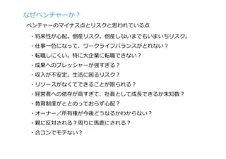 なぜベンチャーか？
ベンチャーのマイナス点とリスクと思われている点

 ・将来性が⼼配。倒産リスク。倒産しないまでもいまいちリスク。
 ・仕事⼀⾊になって、ワークライフバランスがとれない？
 ・転職しにくい。特に⼤企業に転職できない？
 ・成果へのプレッシャーが強すぎる？
 ・収⼊が不安定。⽣活に困るリスク？
 ・リソースがなくてできることが限られる？
 ・経営者への依存が⾼すぎて、社員として成⻑できるか未知数？
 ・教育制度がととのっておらず⼼配？
 ・オーナー／所有権が今後どうなるかわからない？
 ・親に反対される？周りに⾺⿅にされる？
 ・合コンでモテない？
 