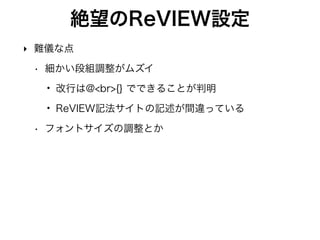 ReVIEWでのデフォルトフォントサイズ設定
‣ conﬁg.yml ファイル
texdocumentclass: ["jsbook", b5j,twoside,openany,20pt"]
‣ ここに文字サイズ記述 
→変更反映されない
texdocumentclass: ["jsbook", 20pt"]
‣ 他の設定全部消す 
→変更反映される 
でも用紙サイズA4になっちまう
 