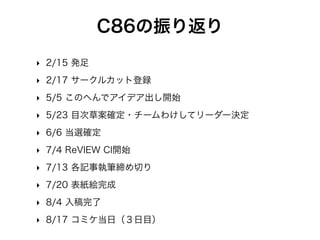 C86の振り返り
‣ 2/15 発足
‣ 2/17 サークルカット登録
‣ 5/5 このへんでアイデア出し開始
‣ 5/23 目次草案確定・チームわけしてリーダー決定
‣ 6/6 当選確定
‣ 7/4 ReVIEW CI開始
‣ 7/13 各記事執筆締め切り
‣ 7/20 表紙絵完成
‣ 8/4 入稿完了
‣ 8/17 コミケ当日（３日目）
 