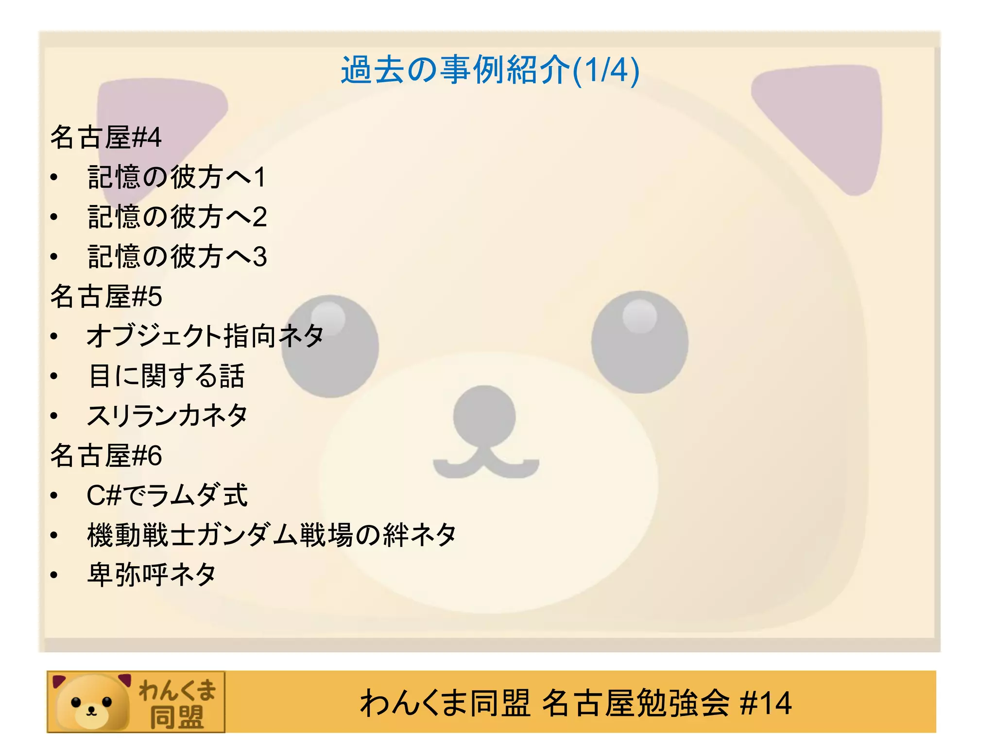 過去の事例紹介(1/4)
名古屋#4
• 記憶の彼方へ1
• 記憶の彼方へ2
• 記憶の彼方へ3
名古屋#5
• オブジェクト指向ネタ
• 目に関する話
• スリランカネタ
名古屋#6
• C#でラムダ式
• 機動戦士ガンダム戦場の絆ネタ
• 卑弥呼ネタ



            わんくま同盟 名古屋勉強会 #14
 