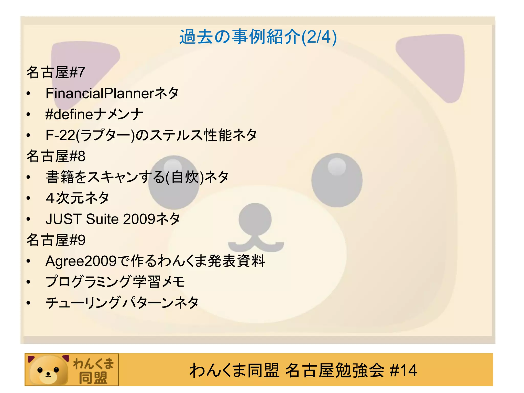 過去の事例紹介(2/4)
名古屋#7
• FinancialPlannerネタ
• #defineナメンナ
• F-22(ラプター)のステルス性能ネタ
名古屋#8
• 書籍をスキャンする(自炊)ネタ
• ４次元ネタ
• JUST Suite 2009ネタ
名古屋#9
• Agree2009で作るわんくま発表資料
• プログラミング学習メモ
• チューリングパターンネタ



              わんくま同盟 名古屋勉強会 #14
 