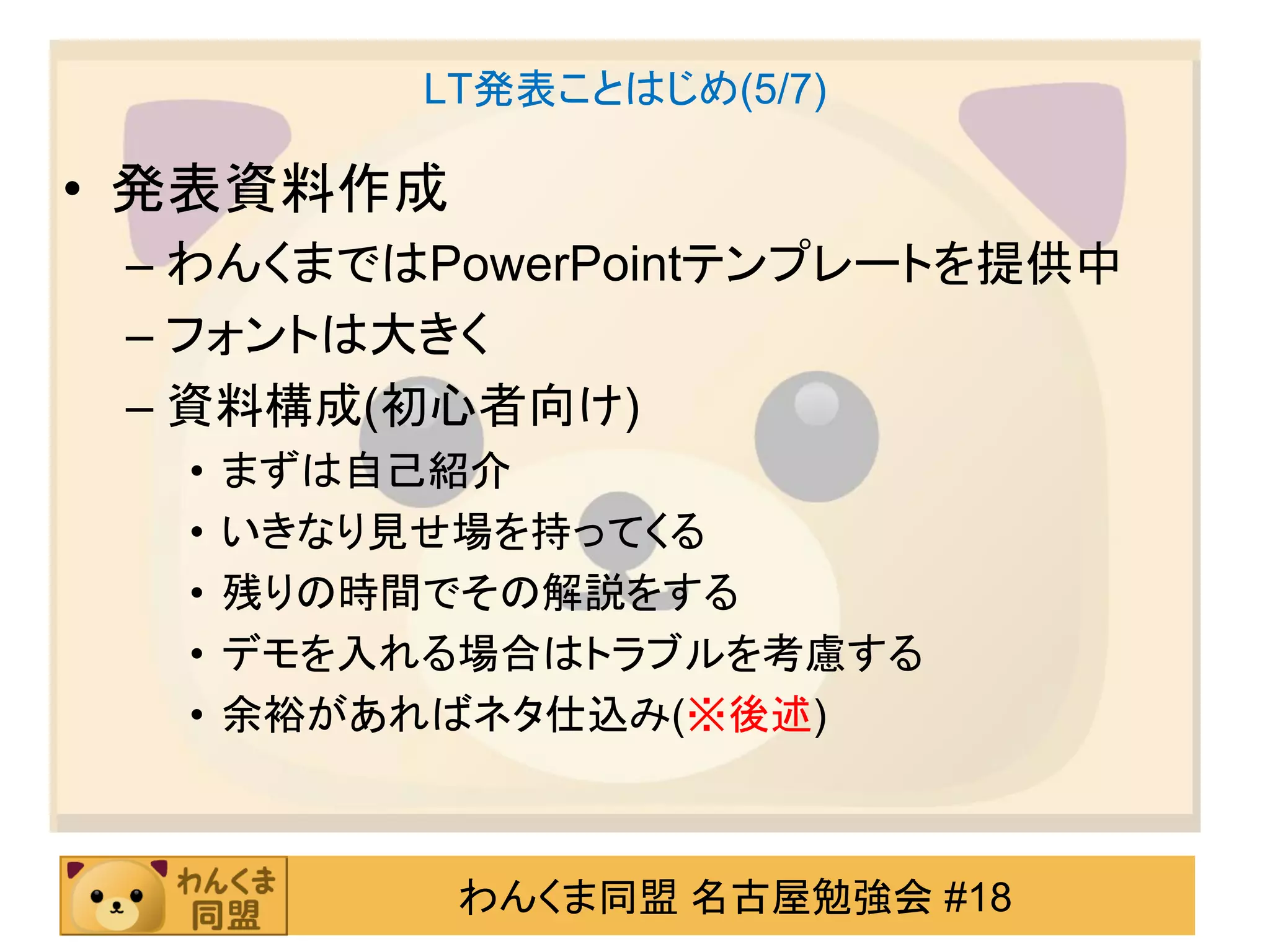 LT発表ことはじめ(5/7)

• 発表資料作成
 – わんくまではPowerPointテンプレートを提供中
 – フォントは大きく
 – 資料構成(初心者向け)
  •   まずは自己紹介
  •   いきなり見せ場を持ってくる
  •   残りの時間でその解説をする
  •   デモを入れる場合はトラブルを考慮する
  •   余裕があればネタ仕込み(※後述)



            わんくま同盟 名古屋勉強会 #18
 
