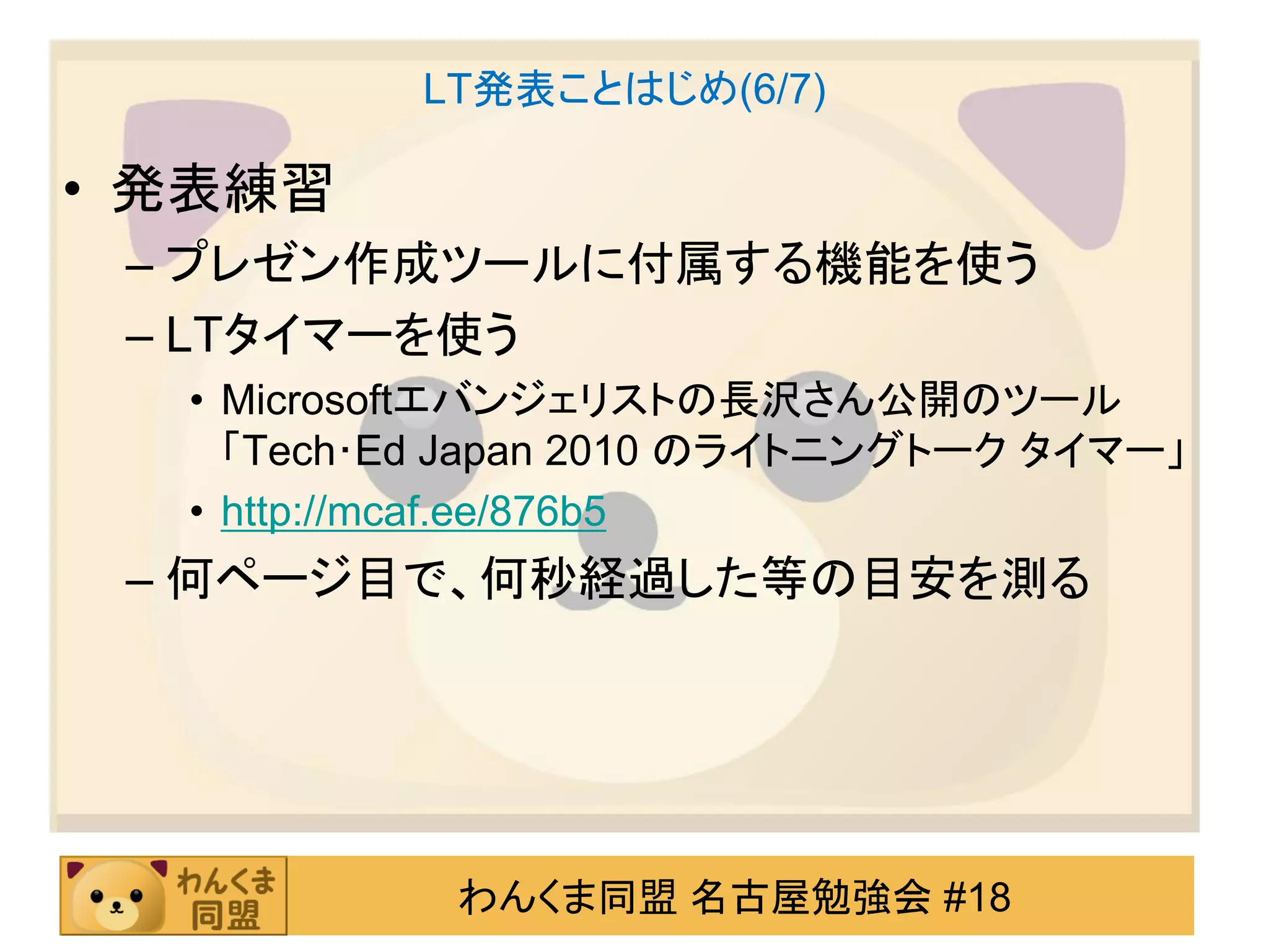 LT発表ことはじめ(6/7)

• 発表練習
 – プレゼン作成ツールに付属する機能を使う
 – LTタイマーを使う
  • Microsoftエバンジェリストの長沢さん公開のツール
    「Tech･Ed Japan 2010 のライトニングトーク タイマー」
  • http://mcaf.ee/876b5
 – 何ページ目で、何秒経過した等の目安を測る




            わんくま同盟 名古屋勉強会 #18
 