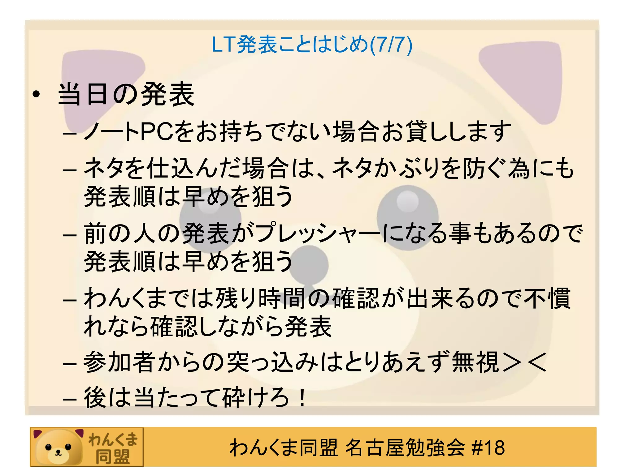 LT発表ことはじめ(7/7)

• 当日の発表
 – ノートPCをお持ちでない場合お貸しします
 – ネタを仕込んだ場合は、ネタかぶりを防ぐ為にも
   発表順は早めを狙う
 – 前の人の発表がプレッシャーになる事もあるので
   発表順は早めを狙う
 – わんくまでは残り時間の確認が出来るので不慣
   れなら確認しながら発表
 – 参加者からの突っ込みはとりあえず無視＞＜
 – 後は当たって砕けろ！
           わんくま同盟 名古屋勉強会 #18
 