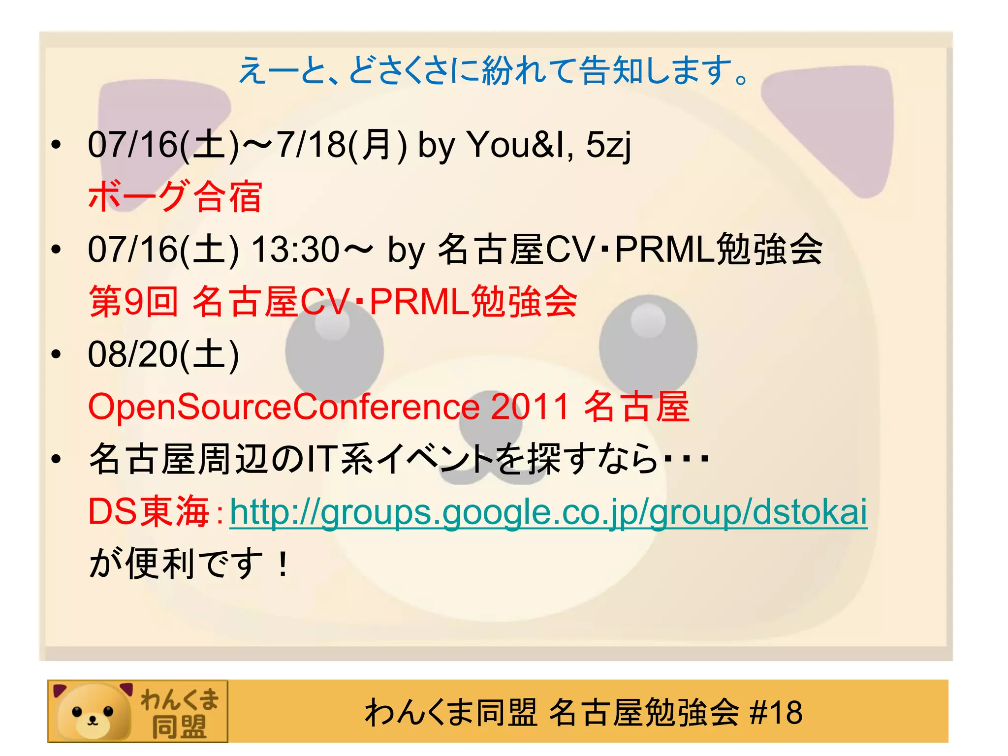 えーと、どさくさに紛れて告知します。

• 07/16(土)～7/18(月) by You&I, 5zj
  ボーグ合宿
• 07/16(土) 13:30～ by 名古屋CV・PRML勉強会
  第9回 名古屋CV・PRML勉強会
• 08/20(土)
  OpenSourceConference 2011 名古屋
• 名古屋周辺のIT系イベントを探すなら・・・
  DS東海：http://groups.google.co.jp/group/dstokai
  が便利です！



                  わんくま同盟 名古屋勉強会 #18
 