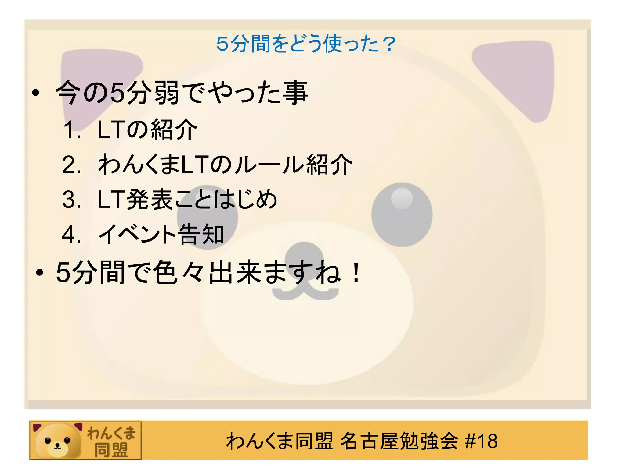５分間をどう使った？

• 今の5分弱でやった事
 1.   LTの紹介
 2.   わんくまLTのルール紹介
 3.   LT発表ことはじめ
 4.   イベント告知
• 5分間で色々出来ますね！




           わんくま同盟 名古屋勉強会 #18
 