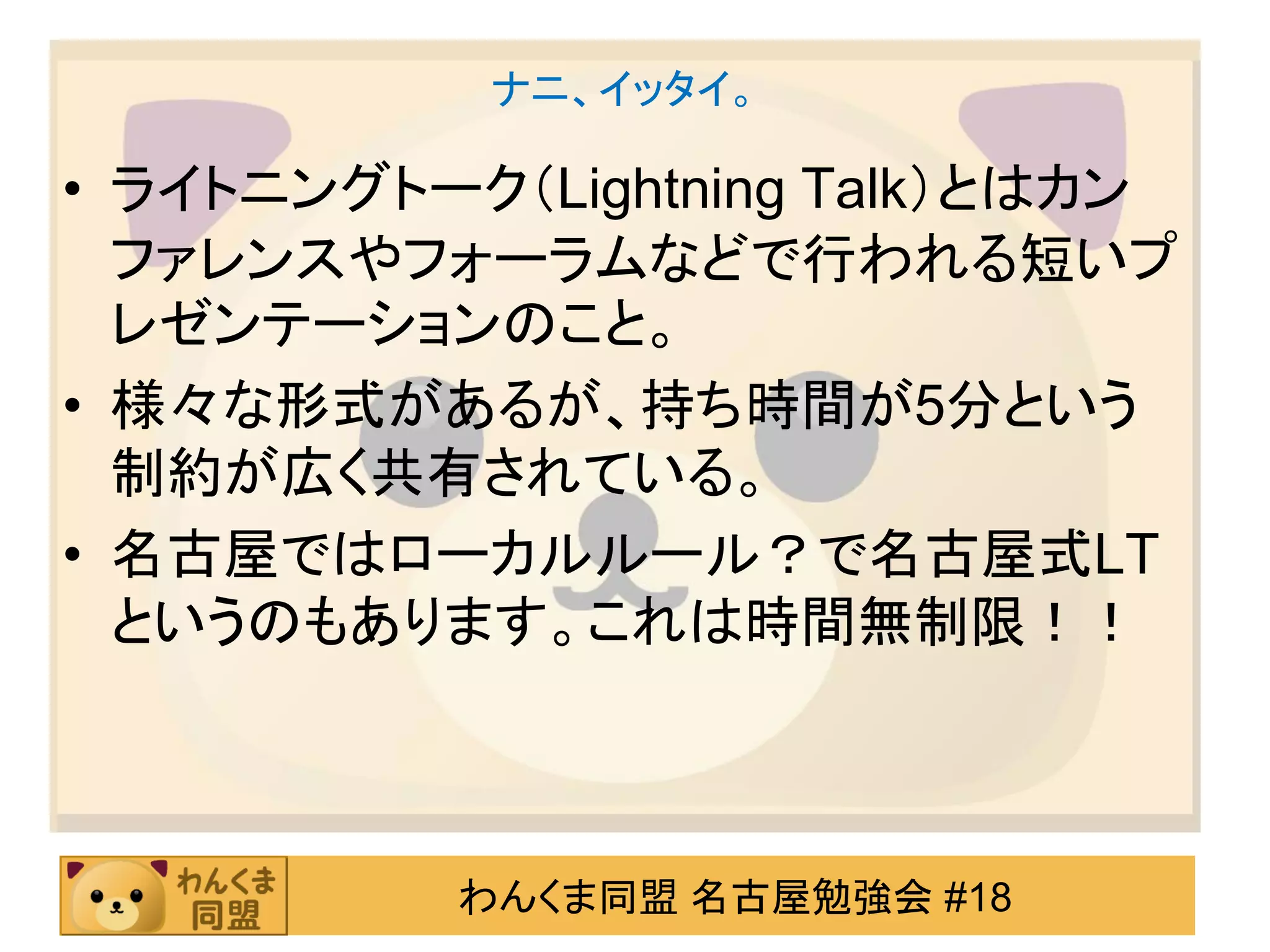 ナニ、イッタイ。

• ライトニングトーク（Lightning Talk）とはカン
  ファレンスやフォーラムなどで行われる短いプ
  レゼンテーションのこと。
• 様々な形式があるが、持ち時間が5分という
  制約が広く共有されている。
• 名古屋ではローカルルール？で名古屋式LT
  というのもあります。これは時間無制限！！



          わんくま同盟 名古屋勉強会 #18
 