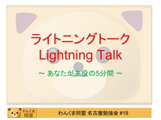 ライトニングトーク
 Lightning Talk
 ～ あなたが主役の5分間 ～




    わんくま同盟 名古屋勉強会 #18
 