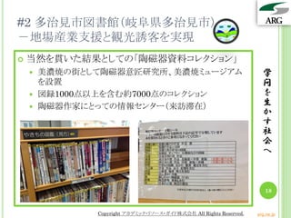 #2 多治見市図書館（岐阜県多治見市）
－地場産業支援と観光誘客を実現
学
問
を
生
か
す
社
会
へ
18
 当然を貫いた結果としての「陶磁器資料コレクション」
 美濃焼の街として陶磁器意匠研究所、美濃焼ミュージアム
を設置
 図録1000点以上を含む約7000点のコレクション
 陶磁器作家にとっての情報センター（来訪滞在）
Copyright アカデミック・リソース・ガイド株式会社 All Rights Reserved. arg.ne.jp
 