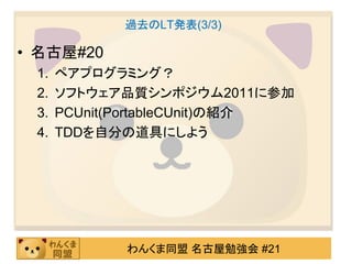 過去のLT発表(3/3)

• 名古屋#20
 1.   ペアプログラミング？
 2.   ソフトウェア品質シンポジウム2011に参加
 3.   PCUnit(PortableCUnit)の紹介
 4.   TDDを自分の道具にしよう




             わんくま同盟 名古屋勉強会 #21
 