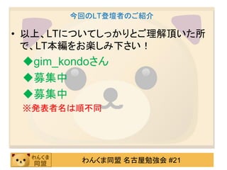 今回のLT登壇者のご紹介

• 以上、LTについてしっかりとご理解頂いた所
  で、LT本編をお楽しみ下さい！
 gim_kondoさん
 募集中
 募集中
 ※発表者名は順不同




         わんくま同盟 名古屋勉強会 #21
 