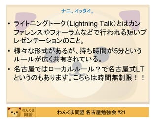 ナニ、イッタイ。

• ライトニングトーク（Lightning Talk）とはカン
  ファレンスやフォーラムなどで行われる短いプ
  レゼンテーションのこと。
• 様々な形式があるが、持ち時間が5分という
  ルールが広く共有されている。
• 名古屋ではローカルルール？で名古屋式LT
  というのもあります。こちらは時間無制限！！



          わんくま同盟 名古屋勉強会 #21
 