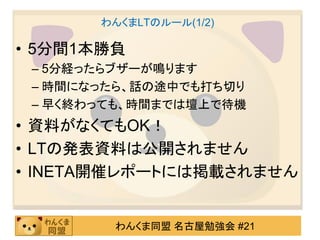 わんくまLTのルール(1/2)

• 5分間1本勝負
 – 5分経ったらブザーが鳴ります
 – 時間になったら、話の途中でも打ち切り
 – 早く終わっても、時間までは壇上で待機
• 資料がなくてもOK！
• LTの発表資料は公開されません
• INETA開催レポートには掲載されません


        わんくま同盟 名古屋勉強会 #21
 