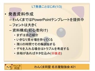 LT発表ことはじめ(1/3)

• 発表資料作成
 – わんくまではPowerPointテンプレートを提供中
 – フォントは大きく
 – 資料構成(初心者向け)
  •   まずは自己紹介
  •   いきなり見せ場を持ってくる
  •   残りの時間でその解説をする
  •   デモを入れる場合はトラブルを考慮する
  •   余裕があればネタ仕込み(※後述)



            わんくま同盟 名古屋勉強会 #21
 