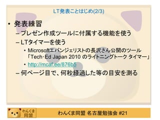 LT発表ことはじめ(2/3)

• 発表練習
 – プレゼン作成ツールに付属する機能を使う
 – LTタイマーを使う
  • Microsoftエバンジェリストの長沢さん公開のツール
    「Tech･Ed Japan 2010 のライトニングトーク タイマー」
  • http://mcaf.ee/876b5
 – 何ページ目で、何秒経過した等の目安を測る




            わんくま同盟 名古屋勉強会 #21
 
