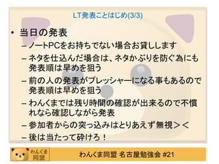 LT発表ことはじめ(3/3)

• 当日の発表
 – ノートPCをお持ちでない場合お貸しします
 – ネタを仕込んだ場合は、ネタかぶりを防ぐ為にも
   発表順は早めを狙う
 – 前の人の発表がプレッシャーになる事もあるので
   発表順は早めを狙う
 – わんくまでは残り時間の確認が出来るので不慣
   れなら確認しながら発表
 – 参加者からの突っ込みはとりあえず無視＞＜
 – 後は当たって砕けろ！
           わんくま同盟 名古屋勉強会 #21
 