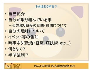 ネタはどうする？

• 自己紹介
• 自分が取り組んでいる事
    – その取り組みの疑問・質問について
•   自分の趣味について
•   イベント等の告知
•   時事ネタ(政治・経済・IT技術・etc...)
•   何となく？
•   半ば強制？

             わんくま同盟 名古屋勉強会 #21
 