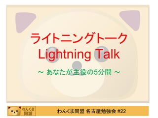 ライトニングトーク
 Lightning Talk
 ～ あなたが主役の5分間 ～




    わんくま同盟 名古屋勉強会 #22
 