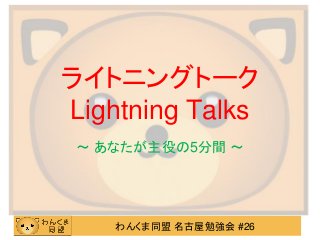 ライトニングトーク
Lightning Talks
 ～ あなたが主役の5分間 ～




    わんくま同盟 名古屋勉強会 #26
 
