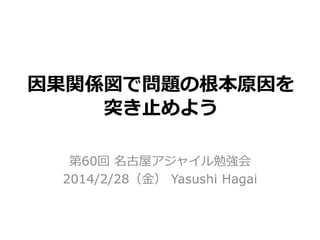 因果関係図で問題の根本原因を
突き止めよう
第60回 名古屋アジャイル勉強会
2014/2/28（金） Yasushi Hagai

 