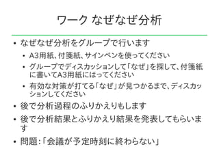 ワーク なぜなぜ分析
●   なぜなぜ分析をグループで行います
    ●   A3用紙、付箋紙、サインペンを使ってください
    ●   グループでディスカッションして「なぜ」を探して、付箋紙
        に書いてA3用紙にはってください
    ●   有効な対策が打てる「なぜ」が見つかるまで、ディスカッ
        ションしてください
●   後で分析過程のふりかえりもします
●   後で分析結果とふりかえり結果を発表してもらいま
    す
●   問題：「会議が予定時刻に終わらない」
 
