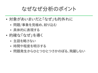 なぜなぜ分析のポイント
●   対象があいまいだと「なぜ」も的外れに
    ●   問題/事象を見極め、絞り込む
    ●   具体的に表現する
●   的確な「なぜ」を導く
    ●   主語を略さない
    ●   時間や程度を明示する
    ●   問題発生からひとつひとつさかのぼる、飛躍しない
 