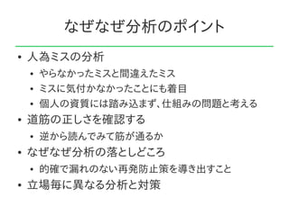 なぜなぜ分析のポイント
●   人為ミスの分析
    ●   やらなかったミスと間違えたミス
    ●   ミスに気付かなかったことにも着目
    ●   個人の資質には踏み込まず、仕組みの問題と考える
●   道筋の正しさを確認する
    ●   逆から読んでみて筋が通るか
●   なぜなぜ分析の落としどころ
    ●   的確で漏れのない再発防止策を導き出すこと
●   立場毎に異なる分析と対策
 