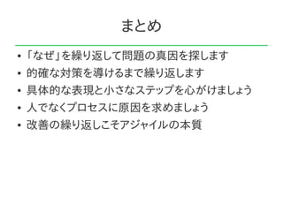 まとめ
●   「なぜ」を繰り返して問題の真因を探します
●   的確な対策を導けるまで繰り返します
●   具体的な表現と小さなステップを心がけましょう
●   人でなくプロセスに原因を求めましょう
●   改善の繰り返しこそアジャイルの本質
 