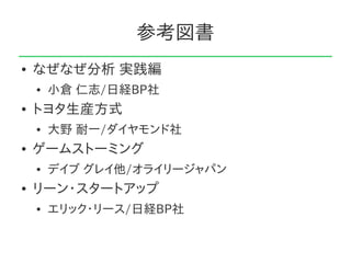 参考図書
●   なぜなぜ分析 実践編
    ●   小倉 仁志/日経BP社
●   トヨタ生産方式
    ●   大野 耐一/ダイヤモンド社
●   ゲームストーミング
    ●   デイブ グレイ他/オライリージャパン
●   リーン・スタートアップ
    ●   エリック・リース/日経BP社
 