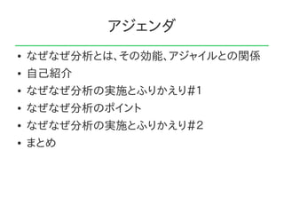 アジェンダ
●   なぜなぜ分析とは、その効能、アジャイルとの関係
●   自己紹介
●   なぜなぜ分析の実施とふりかえり＃１
●   なぜなぜ分析のポイント
●   なぜなぜ分析の実施とふりかえり＃２
●   まとめ
 