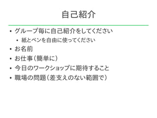 自己紹介
●   グループ毎に自己紹介をしてください
    ●   紙とペンを自由に使ってください
●   お名前
●   お仕事（簡単に）
●   今日のワークショップに期待すること
●   職場の問題（差支えのない範囲で）
 