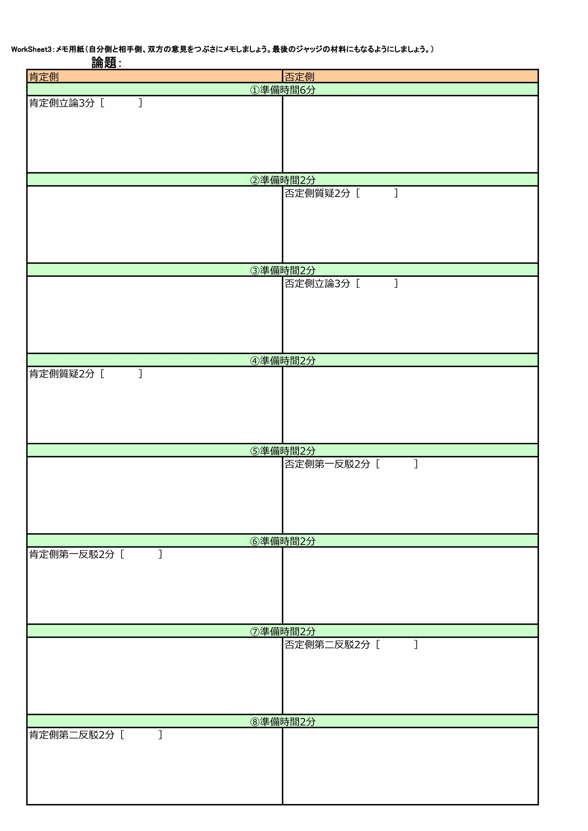 WorkSheet3：メモ用紙（自分側と相手側、双方の意見をつぶさにメモしましょう。最後のジャッジの材料にもなるようにしましょう。）
            論題：
  肯定側                                   否定側
                                     ①準備時間6分
  肯定側⽴論3分［　　　　　］




                                     ②準備時間2分
                                        否定側質疑2分［　　　　　］




                                     ③準備時間2分
                                        否定側⽴論3分［　　　　　］




                                     ④準備時間2分
  肯定側質疑2分［　　　　　］




                                     ⑤準備時間2分
                                        否定側第⼀反駁2分［　　　　　］




                                     ⑥準備時間2分
  肯定側第⼀反駁2分［　　　　　］




                                     ⑦準備時間2分
                                        否定側第⼆反駁2分［　　　　　］




                                     ⑧準備時間2分
  肯定側第⼆反駁2分［　　　　　］
 
