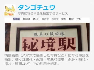 タンゴチュウ
写真に写る単語を抽出するサービス
情景画像（スマホで撮影した写真など）に写る単語を
抽出。様々な書体・配置・劣悪な環境（歪み・隠れ・
擦れ・照明など）での利用を想定。
10
 