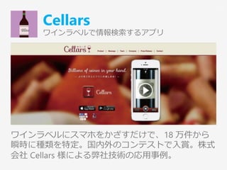 Cellars
ワインラベルで情報検索するアプリ
ワインラベルにスマホをかざすだけで、18 万件から
瞬時に種類を特定。国内外のコンテストで入賞。株式
会社 Cellars 様による弊社技術の応用事例。
13
 
