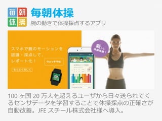 毎朝体操
腕の動きで体操採点するアプリ
100 ヶ国 20 万人を超えるユーザから日々送られてく
るセンサデータを学習することで体操採点の正確さが
自動改善。JFE スチール株式会社様へ導入。
21
 