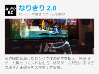 なりきり 2.0
ヒーローの動きでゲームを制御
腕や脚に装着したセンサで体の動きを捉え、家庭用
ゲーム機のコマンドを生成。格闘ゲームが遊べるほど
の速さと正確さをスマホ上で実現。
22
 