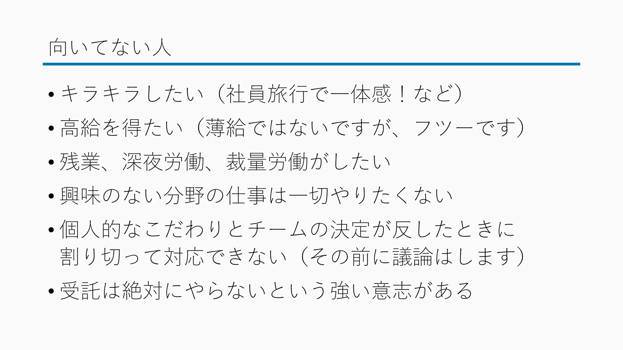 向いてない人
• キラキラしたい（社員旅行で一体感！など）
• 高給を得たい（薄給ではないですが、フツーです）
• 残業、深夜労働、裁量労働がしたい
• 興味のない分野の仕事は一切やりたくない
• 個人的なこだわりとチームの決定が反したときに
割り切って対応できない（その前に議論はします）
• 受託は絶対にやらないという強い意志がある
 